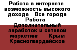 Работа в интернете, возможность высокого дохода - Все города Работа » Дополнительный заработок и сетевой маркетинг   . Крым,Красногвардейское